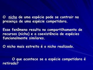 O nicho de uma espécie pode se contrair na
presença de uma espécie competidora.

Esse fenômeno resulta no compartilhamento de
recursos (nicho) e a coexistência de espécies
funcionalmente similares.

O nicho mais estreito é o nicho realizado.


      O que acontece se a espécie competidora é
retirada?
 