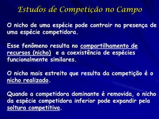 Estudos de Competição no Campo

O nicho de uma espécie pode contrair na presença de
uma espécie competidora.

Esse fenômeno resulta no compartilhamento de
recursos (nicho) e a coexistência de espécies
funcionalmente similares.

O nicho mais estreito que resulta da competição é o
nicho realizado.

Quando a competidora dominante é removida, o nicho
da espécie competidora inferior pode expandir pela
soltura competitiva.
 