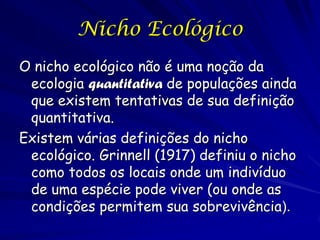 Nicho Ecológico
O nicho ecológico não é uma noção da
 ecologia quantitativa de populações ainda
 que existem tentativas de sua definição
 quantitativa.
Existem várias definições do nicho
 ecológico. Grinnell (1917) definiu o nicho
 como todos os locais onde um indivíduo
 de uma espécie pode viver (ou onde as
 condições permitem sua sobrevivência).
 