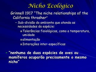 Nicho Ecológico
  Grinnell 1917 “The niche relationships of the
   California thrasher”
    – Sub-divisão do ambiente que atenda as
      necessidades da espécie:
         Tolerâncias fisiológicas, como a temperatura,
         umidade
         alimentação
         Interações inter-específicas

– “nenhuma de duas espécies de aves ou
  mamíferos ocuparão precisamente o mesmo
  nicho”
 