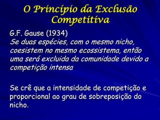 O Princípio da Exclusão
        Competitiva
G.F. Gause (1934)
Se duas espécies, com o mesmo nicho,
coesistem no mesmo ecossistema, então
uma será excluida da comunidade devido a
competição intensa

Se crê que a intensidade de competição e
proporcional ao grau de sobreposição do
nicho.
 