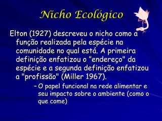 Nicho Ecológico
Elton (1927) descreveu o nicho como a
  função realizada pela espécie na
  comunidade no qual está. A primeira
  definição enfatizou o ”endereço" da
  espécie e a segunda definição enfatizou
  a "profissão" (Miller 1967).
       – O papel funcional na rede alimentar e
         seu impacto sobre o ambiente (como o
         que come)
 