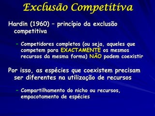 Exclusão Competitiva
Hardin (1960) – princípio da exclusão
 competitiva

  – Competidores completos (ou seja, aqueles que
    competem para EXACTAMENTE os mesmos
    recursos da mesma forma) NÃO podem coexistir

Por isso, as espécies que coexistem precisam
  ser diferentes na utilização de recursos

  – Compartilhamento do nicho ou recursos,
    empacotamento de espécies
 