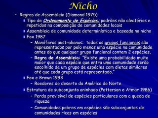Nicho
– Regras de Assembleia (Diamond 1975)
     Tipo de Ordenamento de Espécies: padrões não aleatórios e
     repetidos na composição de comunidades locais
     Assembleia de comunidade determinística e baseada no nicho
     Fox 1987
       – Mamíferos australianos: todos os grupos funcionais são
         representados por pelo menos uma espécie na comunidade
         antes do que qualquer grupo funcional contem 2 espécies,
       – Regra de Assembleia: “Existe uma probabilidade muito
         maior que cada espécie que entra uma comunidade serão
         escolhido de um grupo de espécies com dietas similares
         até que cada grupo está representado.”
     Fox e Brown 1993
       – Roedores do deserto da América do Norte
     Estrutura de subconjunto aninhado (Patterson e Atmar 1986)
       – Perda previsível de espécies particulares com a queda de
         riqueza
       – Comunidades pobres em espécies são subconjuntos de
         comunidades ricas em espécies
 
