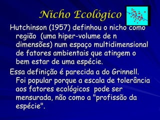 Nicho Ecológico
Hutchinson (1957) definhou o nicho como
 região (uma hiper-volume de n
 dimensões) num espaço multidimensional
 de fatores ambientais que atingem o
 bem estar de uma espécie.
Essa definição é parecida a do Grinnell.
 Foi popular porque a escala de tolerância
 aos fatores ecológicos pode ser
 mensurada, não como a "profissão da
 espécie".
 