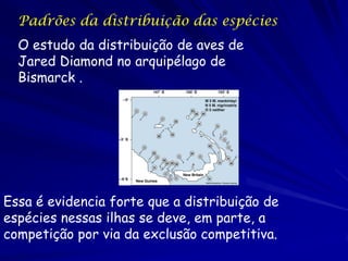 Padrões da distribuição das espécies
  O estudo da distribuição de aves de
  Jared Diamond no arquipélago de
  Bismarck .




Essa é evidencia forte que a distribuição de
espécies nessas ilhas se deve, em parte, a
competição por via da exclusão competitiva.
 