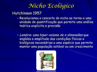 Nicho Ecológico
Hutchinson 1957
  – Revolucionou o conceito do nicho ao torna-o uma
    unidade de quantificação que permite uma análise
    teórica explicita e previsão

  – Lembre: uma hiper-volume de n dimensões que
    engloba a amplitude das condições físicas e
    biológicas necessárias a uma espécie que permite
    manter uma população estável ou em crescimento
 