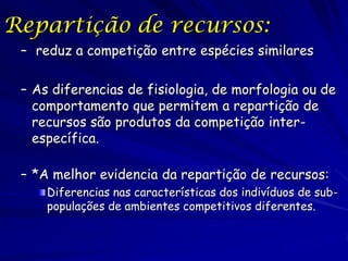 Repartição de recursos:
 – reduz a competição entre espécies similares

 – As diferencias de fisiologia, de morfologia ou de
   comportamento que permitem a repartição de
   recursos são produtos da competição inter-
   específica.

 – *A melhor evidencia da repartição de recursos:
     Diferencias nas características dos indivíduos de sub-
     populações de ambientes competitivos diferentes.
 