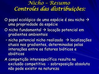 Nicho – Resumo
     Controles das distribuições:

O papel ecológico de uma espécie é seu nicho 
  uma propriedade da espécie
O nicho fundamental  locação potencial em
  gradientes ambientais
– nicho potencial nicho realizado  localizações
  atuais nos gradientes, determinadas pelas
  interações entre os fatores bióticos e
  abióticos
A competição interespecífica resulta na
  exclusão competitiva - sobreposição absoluta
  não pode existir na natureza
 