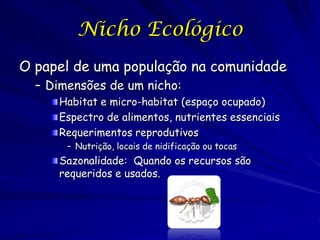 Nicho Ecológico
O papel de uma população na comunidade
  – Dimensões de um nicho:
     Habitat e micro-habitat (espaço ocupado)
     Espectro de alimentos, nutrientes essenciais
     Requerimentos reprodutivos
       – Nutrição, locais de nidificação ou tocas
     Sazonalidade: Quando os recursos são
     requeridos e usados.
 
