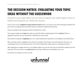 The Decision Matrix: Evaluating Your Topic
Ideas Without The Guesswork
You have your topic lists, now it’s time to figure out which topic is best to
build your business on. Enter the matrix.
If you’ve never used a weighted average decision matrix before, you’re in for a treat. After learning how effective this
tool can be, you might just find yourself involving it in all kinds of important life decisions.
I have an example on the next page, but here’s basically how it works:
The concept is simple. Each topic that made your short list will be evaluated against a list of criteria. I’ll have a
suggested criteria list, but you can feel free to add/subtract as you see fit.
Each criteria is assigned a weighting from 1 to 10, which indicates how important it is in building a successful business.
Then, each topic receives a score for each criteria. For example, if the criteria is “personal interest in this topic,” you
would assign 0 if you’re not interested at all, 10 if it’s all you think about, night and day, or something in between.
After assigning your weights and scores, you multiply weight x raw score for each, then you add all the weighted scores for
each topic. The sum of each is your total score for each topic. Whichever has the highest score wins.
Let’s look at an example to see how it works:
Choosing a Topic for Your Business (or Blog, Podcast, Platform, etc.)
Fizzle.co | Honest video training for online business builders.
 