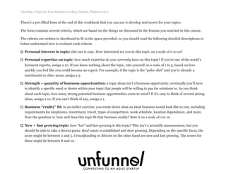 There’s a pre-filled form at the end of this workbook that you can use to develop real scores for your topics.
The form contains several criteria, which are based on the things we discussed in the lessons you watched in this course.
The criteria are written in shorthand to fit in the space provided, so you should read the following detailed descriptions to
better understand how to evaluate each criteria.
Personal interest in topic: this one is easy. How interested are you in this topic, on a scale of 0 to 10?
Personal expertise on topic: how much expertise do you currently have on this topic? If you’re one of the world’s
foremost experts, assign a 10. If you know nothing about the topic, rate yourself on a scale of 1 to 5, based on how
quickly you feel like you could become an expert. For example, if the topic is the “paleo diet” and you’re already a
nutritionist in other areas, assign a 5.
Strength + quantity of business opportunities: a topic alone isn’t a business opportunity; eventually you’ll have
to identify a specific need or desire within your topic that people will be willing to pay for solutions to. As you think
about each topic, how many strong potential business opportunities come to mind? If it’s easy to think of several strong
ideas, assign a 10. If you can’t think of any, assign a 1.
Business “reality” fit: in an earlier exercise, you wrote down what an ideal business would look like to you, including
requirements for employees, investment, travel, types of competitors, work schedule, location dependence, and more.
Now the question is: how well does this topic fit that business reality? Rate it on a scale of 1 to 10.
New + fast growing topic: how “hot” and fast-growing is this topic? This isn’t a scientific measurement, but you
should be able to take a decent guess. Real estate is established and slow growing. Depending on the specific focus, the
score might be between 2 and 5. Crowdfunding or Bitcoin on the other hand are new and fast growing. The scores for
these might be between 8 and 10.
Choosing a Topic for Your Business (or Blog, Podcast, Platform, etc.)
Fizzle.co | Honest video training for online business builders.
 