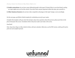 Inside connections: do you know many influential people in this space? If Jamie Oliver is your best friend, cooking
as a topic might score an 8 on this criteria. If you don’t know anyone important within this topic, give yourself a 0.
Other business boosters: do you have other competitive advantages in this topic? Assign a score accordingly.
On the next page, you’ll find a blank template for calculating scores for your topics.
Complete this template with your short list of topics. If you have questions about this process, please post them in the
forum thread for this course. You’ll find a link to the forum under each video in the series.
Good luck!
Note: if you have Pages on Mac, the form below will auto-calculate. Otherwise, use the PDF version, which you’ll need to
print out and complete by hand.
Choosing a Topic for Your Business (or Blog, Podcast, Platform, etc.)
Fizzle.co | Honest video training for online business builders.
 