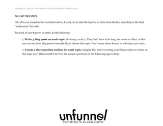 The Last Two Steps
OK, after you complete the worksheet above, I want you to take the top two or three from the list, according to the final
“total scores” for each.
For each of your top two or three, do the following:
1. Write 5 blog posts on each topic. Seriously, write 5. They don’t have to be long, but make an effort, so that
you can use these blog posts eventually if you choose this topic. Don’t worry about format or sub-topic, just write.
2. Create a short product outline for each topic. Imagine that you’re creating your first product or service on
this topic now. What would it be? Use the sample questions on the following page to help.
Choosing a Topic for Your Business (or Blog, Podcast, Platform, etc.)
Fizzle.co | Honest video training for online business builders.
 