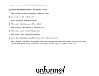 Questions For The Brief Product (or Service) Outline
What problem/desire does my product (or service) solve?
How much does this product cost?
How is it packaged, sold and delivered?
What are the detailed contents of the product?
What would the main headline for the product be?
What are the 5 main benefits of the product?
What are the 5 main features of the product?
How is this product different and better than other products that exist?
Who is the ideal customer for this product (write a two-paragraph description of the person, including age, gender,
interests, history with this problem/desire, and anything else that might be useful/relevant to you).
Choosing a Topic for Your Business (or Blog, Podcast, Platform, etc.)
Fizzle.co | Honest video training for online business builders.
 