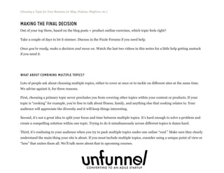 Making The Final Decision
Out of your top three, based on the blog posts + product outline exercises, which topic feels right?
Take a couple of days to let it simmer. Discuss in the Fizzle Forums if you need help.
Once you’re ready, make a decision and move on. Watch the last two videos in this series for a little help getting unstuck
if you need it.
What About Combining Multiple Topics?
Lots of people ask about choosing multiple topics, either to cover at once or to tackle on different sites at the same time.
We advise against it, for three reasons.
First, choosing a primary topic never precludes you from covering other topics within your content or products. If your
topic is “cooking” for example, you’re free to talk about fitness, family, and anything else that cooking relates to. Your
audience will appreciate the diversity and it will keep things interesting.
Second, it’s not a great idea to split your focus and time between multiple topics. It’s hard enough to solve a problem and
create a compelling solution within one topic. Trying to do it simultaneously across different topics is damn hard.
Third, it’s confusing to your audience when you try to pack multiple topics under one online “roof.” Make sure they clearly
understand the main thing your site is about. If you must include multiple topics, consider using a unique point of view or
“lens” that unites them all. We’ll talk more about that in upcoming courses.
Choosing a Topic for Your Business (or Blog, Podcast, Platform, etc.)
Fizzle.co | Honest video training for online business builders.
 