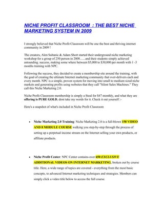 NICHE PROFIT CLASSROOM : THE BEST NICHE
MARKETING SYSTEM IN 2009

I strongly believed that Niche Profit Classroom will be one the best and thriving internet
community in 2009 !

The creators, Alen Sultanic & Adam Short started their underground niche marketing
workshop for a group of 250 person in 2008.......and their students simply achieved
astounding. success, making some where between $5,000 to $30,000 per month with 1 -3
months training with NPC.

Following the success, they decided to create a membership site around the training, with
the goal of creating the ultimate Internet marketing community that over-delivers each and
every month. NPC is a simple, proven system for moving into small to medium sized niche
markets and generating profits using websites that they call quot;Silent Sales Machines.quot; They
call this Niche Marketing 2.0.

Niche Profit Classroom membership is simply a Steal for $47 monthly, and what they are
offering is PURE GOLD, dont take my words for it. Check it out yourself :-

Here's a snapshot of what's included in Niche Profit Classroom



       Niche Marketing 2.0 Training: Niche Marketing 2.0 is a full-blown 158 VIDEO
   •

       AND 8 MODULE COURSE walking you step-by-step through the process of
       setting up a perpetual income stream on the Internet selling your own products, or
       affiliate products.




       Niche Profit Center: NPC Center contains over 650 EXCLUSIVE
   •

       ADDITIONAL VIDEOS ON INTERNET MARKETING, broken out by course
       title. Here, a wide range of topics are covered - everything from the most basic
       concepts, to advanced Internet marketing techniques and strategies. Members can
       simply click a video title below to access the full course.
 