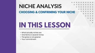 NICHE ANALYSIS
IN THIS LESSON
• What actually niches are
• One Niche or several niches
• The grass is not greener
• Your commitment
CHOOSING & CONFIRMING YOUR NICHE
 