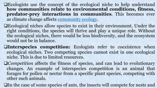 Ecologists use the concept of the ecological niche to help understand
how communities relate to environmental conditions, fitness,
predator-prey interactions in communities. This becomes ever
as climate change affects community ecology.
Ecological niches allow species to exist in their environment. Under the
right conditions, the species will thrive and play a unique role. Without
the ecological niches, there would be less biodiversity, and the ecosystem
would not be in balance.
Interspecies competition: Ecologists refer to coexistence when
ecological niches. Two competing species cannot exist in one ecological
niche. This is due to limited resources.
Competition affects the fitness of species, and can lead to evolutionary
changes. An example of interspecies competition is an animal that
forages for pollen or nectar from a specific plant species, competing with
other such animals.
In the case of some species of ants, the insects will compete for nests and
 
