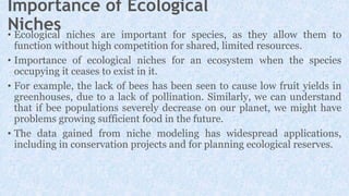 Importance of Ecological
Niches
• Ecological niches are important for species, as they allow them to
function without high competition for shared, limited resources.
• Importance of ecological niches for an ecosystem when the species
occupying it ceases to exist in it.
• For example, the lack of bees has been seen to cause low fruit yields in
greenhouses, due to a lack of pollination. Similarly, we can understand
that if bee populations severely decrease on our planet, we might have
problems growing sufficient food in the future.
• The data gained from niche modeling has widespread applications,
including in conservation projects and for planning ecological reserves.
 
