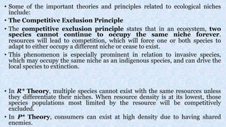 • Some of the important theories and principles related to ecological niches
include:
• The Competitive Exclusion Principle
• The competitive exclusion principle states that in an ecosystem, two
species cannot continue to occupy the same niche forever.
resources will lead to competition, which will force one or both species to
adapt to either occupy a different niche or cease to exist.
• This phenomenon is especially prominent in relation to invasive species,
which may occupy the same niche as an indigenous species, and can drive the
local species to extinction.
• In R* Theory, multiple species cannot exist with the same resources unless
they differentiate their niches. When resource density is at its lowest, those
species populations most limited by the resource will be competitively
excluded.
• In P* Theory, consumers can exist at high density due to having shared
enemies.
 