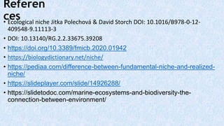 Referen
ces
• Ecological niche Jitka Polechová & David Storch DOI: 10.1016/B978-0-12-
409548-9.11113-3
• DOI: 10.13140/RG.2.2.33675.39208
• https://doi.org/10.3389/fmicb.2020.01942
• https://biologydictionary.net/niche/
• https://pediaa.com/difference-between-fundamental-niche-and-realized-
niche/
• https://slideplayer.com/slide/14926288/
• https://slidetodoc.com/marine-ecosystems-and-biodiversity-the-
connection-between-environment/
 