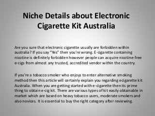 Niche Details about Electronic
Cigarette Kit Australia
Are you sure that electronic cigarette usually are forbidden within
australia? If you say “Yes” then you're wrong. E-cigarette containing
nicotine is definitely forbidden however people can acquire nicotine-free
e-cigs from almost any trusted, accredited vendor within the country.
If you're a tobacco smoker who enjoys to enter alternative smoking
method then this article will certainly explain you regarding ecigarette kit
Australia. When you are getting started with e-cigarette then its prime
thing to obtain e-cig kit. There are various types of kit easily obtainable in
market which are based on heavy tobacco users, moderate smokers and
also novices. It is essential to buy the right category after reviewing.
 