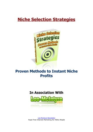 Niche Selection Strategies




Proven Methods to Instant Niche
           Profits



       In Association With




                 Lee McIntyre Newsletter
      Hype Free Internet Marketing For REAL People
 