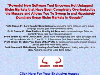 “ Powerful New Software Tool Uncovers Hot Untapped Niche Markets that Have Been Completely Overlooked by the Masses and Allows You To Swoop in and  Absolutely Dominate  these Niche Markets in Google!&quot;  Profit Stream #1: Earn Regular Commissions  by promoting niche products using simple one page articles. (see free video demo below) Profit Stream #2: Make Residual Monthly Ad Revenue  from set-and-forget Adsense Content Pages. (see free video demo below) Profit Stream #3: Need Quick Cash?  Create niche market private label rights packages and sell to marketers who don't want to do it themselves. (see free video demo below) P rofit Stream #4: Claim Your Share of the Profits  by building simple niche market Squidoo Lenses. (see free video demo below) Profit Stream #5: Make Money Creating eBay Feeder Pages  and linking to targeted niche eBay Auctions. (see free video demo below)  Click Here For Your Exclusive Access! 