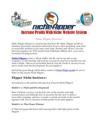 Niche Flipper Overview
Niche Flipper System is a system that has been the Niche Flipper and Rene
Gonzalez personally researched and tested 8 years. After launching more than
10 successful websites in the same exact plan, detailed and all have won the
first and suppliers for TOP awards from Clickbank affiliate after 1 year since
we started running system.
Niche Flipper comes a vBook Adobe, the file can be opened on any
computer, 10 HD training videos show you step by step how to build your own
niche website. Videos are embedded directly into the vbook to vbook you can
use to easily track the development of your suppliers.
And all the great things will be Rene, author of Niche Flipper guide for you to
share in this system Niche Flipper.
Flipper Niche Section 1:
Introduction to the method and speed of research Niche Flipper!
Model # 1: Find and Development
Rene will show you how you find the site on the market with high
concentration on Clickbank, how to promote the site, how to make a
successful campaign, and how to make a website provider in the market
segment well, how to increase website profits from niche highest.
Model # 2: The Clone Winner
Find web pages that have sold winning niche with high prices on the
Flipper!
 