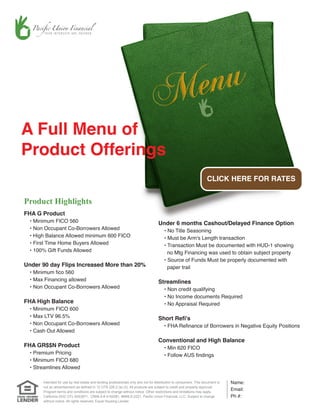 A Full Menu of
Product Offerings
                                                                                                                    CLICK HERE FOR RATES


Product Highlights
FHA G Product
  • Minimum FICO 560                                                               Under 6 months Cashout/Delayed Finance Option
  • Non Occupant Co-Borrowers Allowed                                                  • No Title Seasoning
  • High Balance Allowed minimum 600 FICO                                              • Must be Arm's Length transaction
  • First Time Home Buyers Allowed                                                     • Transaction Must be documented with HUD-1 showing
  • 100% Gift Funds Allowed                                                              no Mtg Financing was used to obtain subject property
                                                                                       • Source of Funds Must be properly documented with
Under 90 day Flips Increased More than 20%                                               paper trail
  • Minimum fico 560
  • Max Financing allowed                                                          Streamlines
  • Non Occupant Co-Borrowers Allowed                                                  • Non credit qualifying
                                                                                       • No Income documents Required
FHA High Balance                                                                       • No Appraisal Required
  • Minimum FICO 600
  • Max LTV 96.5%                                                                  Short Refi's
  • Non Occupant Co-Borrowers Allowed                                                  • FHA Refinance of Borrowers in Negative Equity Positions
  • Cash Out Allowed
                                                                                   Conventional and High Balance
FHA GR$$N Product                                                                      • Min 620 FICO
  • Premium Pricing                                                                    • Follow AUS findings
  • Minimum FICO 680
  • Streamlines Allowed

       Intended for use by real estate and lending professionals only and not for distribution to consumers. This document is   Name:
       not an advertisement as defined in 12 CFR 226.2 (a) (2). All products are subject to credit and property approval.
       Program terms and conditions are subject to change without notice. Other restrictions and limitations may apply.
                                                                                                                                Email:
       California DOC CFL 6053971, CRMLA # 4150081, #NMLS-2221, Pacific Union Financial, LLC. Subject to change                 Ph #:
       without notice. All rights reserved. Equal Housing Lender.
 