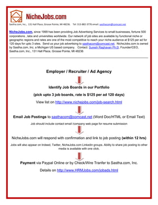 Sastha.com, Inc., 131 Hall Place, Grosse Pointe, MI 48236. Tel: 313-882-3776 email: sasthacom@comcast.net

NicheJobs.com, since 1999 has been providing Job Advertising Services to small businesses, fortune 500
corporations , labs and universities worldwide. Our network of job sites are available by functional niche or
geographic regions and rates are one of the most competitive to reach your niche audience at $125 per ad for
120 days for upto 3 sites. Send us your job advertising to sasthacom@comcast.net. NicheJobs.com is owned
by Sastha.com, Inc. a Michigan US based company. Contact: Suresh Raghavan Ph.D, Founder/CEO,
Sastha.com, Inc., 131 Hall Place, Grosse Pointe, MI 48236




                                 Employer / Recruiter / Ad Agency


                                   Identify Job Boards in our Portfolio

                     (pick upto 3 job boards, rate is $125 per ad 120 days)

                        View list on http://www.nichejobs.com/job-search.html



   Email Job Postings to sasthacom@comcast.net (Word Doc/HTML or Email Text)
                   Job should include contact email /company web page for resume submission




  NicheJobs.com will respond with confirmation and link to job posting (within 12 hrs)
 Jobs will also appear on Indeed, Twitter, NicheJobs.com Linkedin groups. Ability to share job posting to other
                                       media is available with one click.




         Payment via Paypal Online or by Check/Wire Tranfer to Sastha.com, Inc.

                           Details on http://www.HRMJobs.com/jobads.html
 