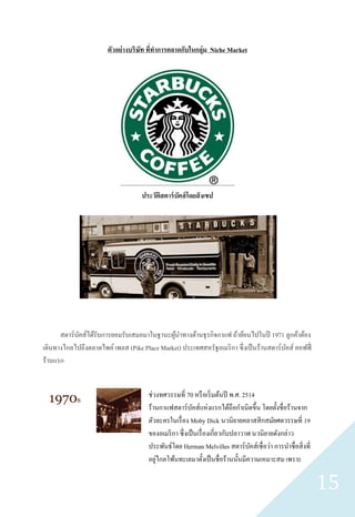 ตัวอย่างบริษัท ทีทาการตลาดกับในกลุ่ม Niche Market
                                        ่




                                    ประวัติสตาร์ บัคส์ โดยสั งเขป




      สตาร์ บคส์ได้รับการยอมรับเสมอมาในฐานะผูนาทางด้านธุ รกิจกาแฟ ถ้าย้อนไปในปี 1971 ลูกค้าต้อง
             ั                               ้
เดินทางไกลไปถึงตลาดไพค์ เพลส (Pike Place Market) ประเทศสหรัฐอเมริ กา ซึ่งเป็ นร้านสตาร์บคส์ คอฟฟี่
                                                                                        ั
ร้านแรก


                                      ช่วงทศวรรษที่ 70 หรื อเริ่ มต้นปี พ.ศ. 2514
                                      ร้านกาแฟสตาร์ บคส์แห่งแรกได้ถือกาเนิดขึ้น โดยตั้งชื่อร้านจาก
                                                          ั
                                      ตัวละครในเรื่ อง Moby Dick นวนิยายคลาสสิ กสมัยศตวรรษที่ 19
                                      ของอเมริ กา ซึ่ งเป็ นเรื่ องเกี่ยวกับปลาวาฬ นวนิยายดังกล่าว
                                      ประพันธ์โดย Herman Melvilles สตาร์ บคส์เชื่ อว่า การนาชื่อสิ่ งที่
                                                                                  ั
                                         ่
                                      อยูไกลโพ้นทะเลมาตั้งเป็ นชื่ อร้านนั้นมีความเหมาะสม เพราะ

                                                                                                           15
 