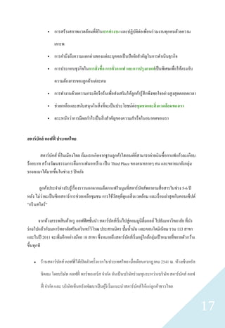     การสร้างสภาพแวดล้อมที่ดีในการทางาน และปฏิบติต่อเพื่อนร่ วมงานทุกคนด้วยความ
                                                           ั

                 เคารพ

                การคานึงถึงความแตกต่างของแต่ละบุคคลเป็ นปั จจัยสาคัญในการดาเนิ นธุ รกิจ

                การประกอบธุ รกิจในการสั่ งซื้อ การคั่วกาแฟ และการปรุ งกาแฟเป็ นพิเศษเพื่อให้ตรงกับ

                 ความต้องการของลูกค้าแต่ละคน

                การทางานด้วยความกระตือรื อร้นเพื่อส่ งเสริ มให้ลูกค้ารู ้สึกพึงพอใจอย่างสู งสุ ดตลอดเวลา

                ช่วยเหลือและสนับสนุนในสิ่ งที่จะเป็ นประโยชน์ต่อชุ มชนและสิ่ งแวดล้ อมของเรา

                ตระหนักว่าการมีผลกาไรเป็ นสิ่ งสาคัญของความสาเร็ จในอนาคตของเรา


สตาร์ บัคส์ คอฟฟี่ ประเทศไทย

       สตาร์บคส์ ที่ในเมืองไทย เริ่ มแรกเกิดจากฐานลูกค้าไฮเอนด์ที่สามารถจ่ายเงินซื้ อกาแฟแก้วละเกือบ
              ั
ร้อยบาท สร้างวัฒนธรรมการดื่มกาแฟนอกบ้าน เป็ น Third Place ของคนหลายๆ คน และขยายมายังกลุ่ม
รองลงมาได้มากขึ้นในช่วง 5 ปี หลัง

       ลูกค้าประจาต่างรับรู ้เรื่ องราวนอกจากเมล็ดกาแฟในมุมที่สตาร์ บคส์พยายามสื่ อสารในช่วง 5-6 ปี
                                                                       ั
         ่
หลัง ไม่วาจะเป็ นซี เอสอาร์ การช่วยเหลือชุมชน การใช้วสดุที่ดูแลสิ่ งแวดล้อม และเรื่ องเล่าสุ ดกับคอนเซ็ปต์
                                                      ั
”กรี นสโตร์ ”

       จากห้างสรรพสิ นค้าหรู ออฟฟิ ศชั้นนา สตาร์ บคส์เริ่ มไปสู่ คอมมูนิต้ ีมอลล์ ไปยังมหาวิทยาลัย ที่นา
                                                  ั
ร่ องไปแล้วกับมหาวิทยาลัยศรี นคริ นทร์ วโรฒ ประสานมิตร ปั๊ มน้ ามัน และคอนโดมิเนียม รวม 113 สาขา
                                        ิ
และในปี 2011 จะเพิ่มอีกอย่างน้อย 10 สาขา ซึ่ งหมายถึงสตาร์ บคส์เริ่ มอยูใกล้กลุ่มเป้ าหมายที่ขยายตัวกว้าง
                                                             ั          ่
ขึ้นทุกที

       ร้านสตาร์ บคส์ คอฟฟี่ ได้เปิ ดตัวครั้งแรกในประเทศไทย เมื่อเดือนกรกฎาคม 2541 ณ. ห้างเซ็นทรัล
                   ั

        ชิดลม โดยบริ ษท คอฟฟี่ พาร์ ทเนอร์ ส จากัด อันเป็ นบริ ษทร่ วมทุนระหว่างบริ ษท สตาร์ บคส์ คอฟ
                      ั                                         ั                    ั        ั

        ฟี่ จากัด และ บริ ษทเซ็นทรัลพัฒนาเป็ นผูริเริ่ มแนะนาสตาร์ บคส์ให้แก่ลูกค้าชาวไทย
                           ั                    ้                   ั


                                                                                                             17
 