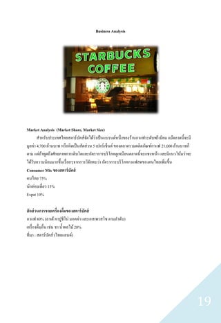 Business Analysis




Market Analysis (Market Share, Market Size)
                                  ั ั ่
       สาหรับประเทศไทยสตาร์ บคส์จดได้วาเป็ นแบรนด์หนึ่งของร้านกาแฟระดับพรี เมียม แม้ตลาดนี้จะมี
มูลค่า 4,700 ล้านบาท หรื อคิดเป็ นสัดส่ วน 5 เปอร์เซ็นต์ ของตลาดรวมผลิตภัณฑ์กาแฟ 21,000 ล้านบาทก็
ตาม แต่ถาพูดถึงศักยภาพการเติบโตและอัตราการบริ โภคดูเหมื อนตลาดนี้จะแซงหน้า และมีแนวโน้มว่าจะ
          ้
ได้รับความนิยมมากขึ้นเรื่ อยๆจากการวิจยพบว่า อัตราการบริ โภคกาแฟสดของคนไทยเพิ่มขึ้น
                                         ั
Consumer Mix ของสตาร์ บัคส์
คนไทย 75%
นักท่องเที่ยว 15%
Expat 10%

สั ดส่ วนการขายเครื่องดื่มของสตาร์ บัคส์
กาแฟ 80% (ลาเต้ คาปูชิโน่ มอคค่า และเอสเพรสโซ ตามลาดับ)
เครื่ องดื่มอื่น เช่น ชา น้ าผลไม้ 20%
ที่มา : สตาร์บคส์ (ไทยแลนด์)
                  ั




                                                                                                    19
 