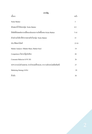 สารบัญ
เนื้อหา                                                             หน้า

Niche Market                                                        3

ลักษณะทัวไปของกลุ่ม Niche Market
        ่                                                           4-5

ปั จจัยที่ส่งผลต่อการเปลี่ยนแปลงและการเกิดขึ้นของ Niche Market      7-14

ตัวอย่างบริ ษท ที่ทาการตลาดกับในกลุ่ม Niche Market
             ั                                                      15

ประวัติสตาร์บคส์
             ั                                                      15-18

Market Analysis (Market Share, Market Size)                          19

Competitors (วิเคาะห์คู่แข่งขัน)                                    20

Consumer Behavior (6 W 1H)                                           26

STP (การแบ่งส่ วนตลาด, การกาหนดเป้ าหมาย, การวางตาแหน่งผลิตภัณฑ์)    27

Marketing Strategy (4 Ps)                                            29

อ้างอิง                                                              30




                                                                            2
 