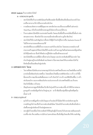 SWOT Analysis ร้านกาแฟสตาร์บคส์          ั
      S = STRENGTH จุดแข็ง
           - สตาร์บคส์เป็ นร้านกาแฟพรี เมียมสไตล์ซีแอตเติล ซึ่งมีชื่อเสี ยงเป็ นที่ยอมรับจากทัวโลก
                             ั                                                                      ่
               มาเป็ นเวลานาน ถือว่าเป็ นแบรนด์ระดับโลก
           - การผลิตและคัดสรรกาแฟที่มีคุณภาพ รสชาติอร่ อย และเป็ นแบรนด์ที่สร้างตาแหน่ง
               Third Place หรื อบ้านหลังที่สามของลูกค้าถัดจากบ้านและที่ทางาน
           - ร้านกาแฟสตาร์ บคส์มีจาวนสาขาต่อโลเคชัน โดยจะเน้นพื้นที่ในแหล่งช็อปปิ้ งชั้นนา เช่น
                                           ั             ่
               สยามพารากอน เช็นทรัลเวิร์ด และตามเมืองท่องเที่ยวอย่าง ภูเก็ต เชียงใหม่
           - สตาร์ บคส์ให้ความสาคัญกับการสื่ อสารให้ผบริ โภครับรู้ถึงการเป็ น Starbucks Passion ที่
                               ั                            ู้
               ไม่มีใครสามารถลอกเลียนแบบได้
           - สตาบัคส์เป็ นแบรนด์ที่มีเรื่ องราวและความสาเร็ จระดับโลก โดยเฉพาะจากผนักงานที่
               สามารถสร้างจุดขายให้สตาร์ บคส์ได้ และมีการสร้างแรงจูงใจด้วยค่าตอบแทนที่สูงพร้อม
                                                ั
               ยังให้หุนพนักงาน ซึ่งทาให้พนักงานรู้สึกมีความเป็ นเจ้าของแบรนด์
                           ้
           - สตาร์ บคส์เป็ นแบรนด์ท่ีมีการสื่ อสารผ่านโฆษณา และประชาสัมพันธ์ท่ีไม่มากนัก โดย
                                 ั
                                   ่
               ส่ วนใหญ่จะอยูในหนังสื อพิมพ์ และนิตยสาร ซึ่ งอาจจะส่ งผลให้แบรนด์สตาร์ บคไม่      ั
               คึกคักเมื่อเปรี ยบเทียบกับคู่แข่งขัน
O= OPPORTUNITY โอกาส
           - โอกาสที่สตาร์ บคส์จะสามารถขยายธุ รกิจในประเทศไทยเนื่องจาก คนไทยยังดื่มกาแฟไม่
                                     ั
               มากนักเมื่อเทียบกับประเทศอื่นๆ โดยเฉลี่ยคนไทยดื่มกาแฟสัปดาห์ละ 6 แก้ว 4 แก้วซื้ อ
               ดื่มนอกบ้าน ขณะที่มาเลเซียดื่มคนละ 8 แก้ว สิ งคโปร์ 10 แก้ว และฟิ ลิปปิ นส์ดื่ม 13 แก้ว
               เท่ากับอเมริ กา และหากเทียบกับจานวนประชากรแล้ว ประเทศไทยมีถึง 66 ล้านคน
               สิ งคโปร์มีเพียง 4 ล้านคน
           - ปั จจุบนเทรนอายุลูกค้าที่เปลี่ยนไป เด็กวันรุ่ นเข้าร้านกาแฟมากขึ้น ทาให้มีโอกาสขยาย
                       ั
               ฐานลูกค้า จากเดิมที่ลูกค้าส่ วนใหญ่อายุ 20 – 45 ปี เพิ่มเป็ นกลุ่มที่มีอายุนอยที่สุดเริ่ ม
                                                                                           ้
               ตั้งแต่ 16 ปี
T= THREATอุปสรรค์
           - ธุ รกิจร้านกาแฟมีมูลค้าการเติบโตสู งมากในแต่ละปี ซึ่ งมีผลให้การแข่งขันทางธุ รกิจ
                                       ่
               กาแฟกันสู งไม่วาจะเป็ นร้านกาแฟระดับพรี เมียม ไปจนถึงร้านกาแฟระดับท้องถิ่นมีการ
               เกิดขึ้นของคู่แข่งขันหน้าใหม่อยูตลอดเวลา
                                                  ่
           - เทรนผูบริ โภคเปลี่ยนไปจากอดีตทาให้ปัจจุบนผูบริ โภคสนใจในสภาพแวดล้อมลอบตัว
                         ้                                     ั ้
               มากขึ้น เช่น สิ่ งแวดล้อม การมีส่วนร่ วมทางสังคม เป็ นสิ่ งที่ธุรกิจจะต้องให้ความสาคัญ




                                                                                                            20
 