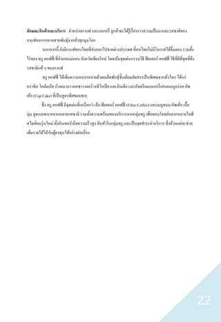 ลักษณะสิ นค้ าและบริการ จาหน่ายกาแฟ และเบเกอรี่ ลูกค้าจะได้รู้เรื่ องราวความเป็ นมาและรสชาติของ
กาแฟหลากหลายสายพันธุ์จากทัวทุกมุมโลก
                          ่
          นอกจากนี้ ยังมีกาแฟของไทยที่ส่งออกไปขายต่างประเทศ ที่คนไทยไม่มีโอกาสได้ลิ้มลอง รวมทั้ง
ไร่ ของ ทรู คอฟฟี่ ที่อาเภอแม่ออน จังหวัดเชียงใหม่ โดยเน้นจุดเด่นกรรมวิธี ฟิ ลเตอร์ คอฟฟี่ วิธีที่ดีที่สุดที่ดึง
รสชาติแท้ ๆ ของกาแฟ
          ทรู คอฟฟี่ ได้เพิมความหลากหลายด้วยเมล็ดพันธุ์ช้ นเยียมคัดสรรเป็ นพิเศษจากทัวโลก ได้แก่
                           ่                              ั ่                        ่
บราซิ ล โคลัมเบีย กัวเตมาลา เอลซาวาดอร์ เอธิ โอเปี ย และอินเดีย และยังเตรี ยมเบเกอรี่ เสนอเมนูอร่ อย คัพ
เค้ก (Cup Cake) ที่เป็ นสู ตรพิเศษเฉพาะ
         ซึ่ง ทรู คอฟฟี่ มีจุดเด่นที่เหนือกว่า คือ ฟิ ลเตอร์ คอฟฟี่ (Filter Coffee) และเมนูขนม คัพเค้ก เนื้อ
นุ่ม สู ตรเฉพาะหลากหลายรสชาติ รวมทั้งความพร้อมของบริ การจากกลุ่มทรู เพื่อตอบโจทย์หลากหลายไลฟ์
สไตล์คนรุ่ นใหม่ ทั้งอินเทอร์ เน็ตความเร็ วสู ง สิ นค้าในกลุ่มทรู และเป็ นจุดชาระค่าบริ การ ซึ่ งล้วนแต่จะช่วย
               ั ้
เพิ่มรายได้ให้กบผูลงทุนได้อย่างต่อเนื่ อง




                                                                                                                   22
 