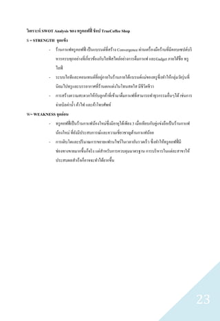 วิเคราะห์ SWOT Analysis ของ ทรู คอฟฟี่ ช็ อป TrueCoffee Shop
S = STRENGTH จุดแข็ง
             - ร้านกาแฟทรู คอฟฟี่ เป็ นแบรนด์ที่สร้าง Convergence ผ่านเครื่ องมือร้านที่มีคอบเซปต์บริ
                 หารครบทุกอย่างที่เกี่ยวข้องกับไลฟ์ สไตล์อย่างการดื่มกาแฟ และGadget ภายใต้ชื่อ ทรู
                 ไลฟ์
             - ระบบไอทีและคอนเทนต์ที่อยูภายในร้านภายใต้แบรนด์แม่ของทรู ซ่ ึ งทาให้กลุ่มวัยรุ่ นที่
                                        ่
                 นิยมไปทรู และบรรยากาศที่ร้านตกแต่งในโทนสดใส มีชีวตชีวา
                                                                  ิ
                                    ั
             - การสร้างความสะดวกให้กบลูกค้าที่เข้ามาดื่มกาแฟที่สามารถทาธุ รกรรมอื่นๆได้ เช่นการ
                 จ่ายบิลค่าน้ า ค้าไฟ และค้าโทรศัพท์
W= WEAKNESS จุดอ่ อน
             - ทรู คอฟฟี่ เป็ นร้านกาแฟน้องใหม่ซ่ ึงมีอายุได้เพียง 3 เมื่อเทียบกับคู่แข่งถือเป้ นร้านกาแฟ
                 น้องใหม่ ที่ยงมีประสบการณ์และความเชี่ยวชาญด้านกาแฟน้อย
                              ั
             - การเติบโตและปริ มาณการขยายแฟรนไซร์ในเวลาอันรวดเร็ ว ซึ่งทาให้ทรู คอฟฟี่ มี
                 ช่องทางขายมากขึ้นก็จริ ง แต่สาหรับการควบคุมมาตรฐาน การบริ หารในแต่ละสาขาให้
                 ประสบผลสาเร็ จก็อาจจะทาได้ยากขึ้น




                                                                                                            23
 