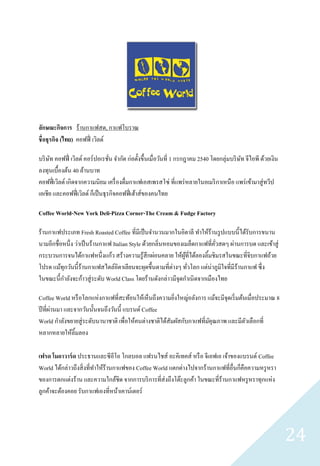 ลักษณะกิจการ ร้านกาแฟสด, กาแฟโบราณ
ชื่ อธุรกิจ (ไทย) คอฟฟี่ เวิลด์

บริ ษท คอฟฟี่ เวิลด์ คอร์ ปอเรชัน จากัด ก่อตั้งขึ้นเมื่อวันที่ 1 กรกฎาคม 2540 โดยกลุ่มบริ ษท จีไอพี ด้วยเงิน
     ั                             ่                                                       ั
ลงทุนเบื้องต้น 40 ล้านบาท
คอฟฟี่ เวิลด์ เกิดจากความนิยม เครื่ องดื่มกาแฟเอสเพรสโซ่ ที่แพร่ หลายในอเมริ กาเหนื อ แพร่ เข้ามาสู่ ทวีป
เอเชีย และคอฟฟี่ เวิลด์ ก็เป็ นธุ รกิจคอฟฟี่ เฮ้าส์ของคนไทย

Coffee World-New York Deli-Pizza Corner-The Cream & Fudge Factory

ร้านกาแฟประเภท Fresh Roasted Coffee ที่มีเป็ นจานวนมากในอิตาลี ทาให้ร้านรู ปแบบนี้ได้รับการขนาน
นามอีกชื่อหนึ่ง ว่าเป็ นร้านกาแฟ Italian Style ด้วยกลิ่นหอมของเมล็ดกาแฟที่ควสดๆ ผ่านการบด และเข้าสู่
                                                                           ั่
กระบวนการจนได้กาแฟหนึ่ งแก้ว สร้างความรู ้สึกผ่อนคลาย ให้ผที่ได้ลองลิ้มชิมรสในขณะที่จิบกาแฟถ้วย
                                                               ู้
โปรด แม้ทุกวันนี้ ร้านกาแฟสไตล์อิตาเลียนจะผุดขึ้นตามที่ต่างๆ ทัวโลก แต่น่าภูมิใจที่มีร้านกาแฟ ซึ่ง
                                                                  ่
ในขณะนี้กาลังจะก้าวสู่ ระดับ World Class โดยร้านดังกล่าวมีจุดกาเนิ ดจากเมืองไทย

Coffee World หรื อโลกแห่งกาแฟที่สะท้อนให้เห็นถึงความยิงใหญ่อลังการ แม้จะมีจุดเริ่ มต้นเมื่อประมาณ 8
                                                         ่
       ่
ปี ที่ผานมา และจากวันนั้นจนถึงวันนี้ แบรนด์ Coffee
World กาลังขยายสู่ ระดับนานาชาติ เพื่อให้คนต่างชาติได้สัมผัสกับกาแฟที่มคุณภาพ และมีตวเลือกที่
                                                                       ั              ั
หลากหลายให้ลิ้มลอง

เฟรด โมอาวาร์ ด ประธานและซีอีโอ โกลบอล แฟรนไชส์ อะคิเทคส์ หรื อ จีเอฟเอ เจ้าของแบรนด์ Coffee
World ได้กล่าวถึงสิ่ งที่ทาให้ร้านกาแฟของ Coffee World แตกต่างไปจากร้านกาแฟที่อื่นก็คือความหรู หรา
ของการตกแต่งร้าน และความใกล้ชิด จากการบริ การที่ส่งถึงโต๊ะลูกค้า ในขณะที่ร้านกาแฟหรู หราทุกแห่ง
ลูกค้าจะต้องคอย รับกาแฟเองที่หน้าเคาน์เตอร์




                                                                                                               24
 