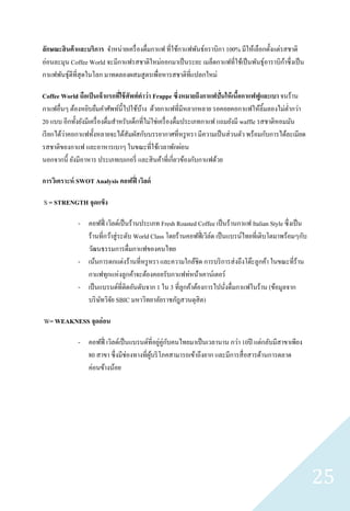 ลักษณะสิ นค้ าและบริการ จาหน่ายเครื่ องดื่มกาแฟ ที่ใช้กาแฟพันธ์อราบิกา 100% มีให้เลือกตั้งแต่รสชาติ
                                                                                              ้
อ่อนละมุน Coffee World จะมีกาแฟรสชาติใหม่ออกมาเป็ นระยะ เมล็ดกาแฟที่ใช้เป็ นพันธุ์อาราบิกาซึ่ งเป็ น
กาแฟพันธุ์ดีที่สุดในโลก มาทดลองผสมสู ตรเพื่อหารสชาติที่แปลกใหม่

Coffee World ถือเป็ นเจ้ าแรกทีใช้ ศัพท์คาว่า Frappe ซึ่งหมายถึงกาแฟปั่นให้ เนือกาแฟฟูและเบา จนร้าน
                                 ่                                              ้
กาแฟอื่นๆ ต้องหยิบยืมคาศัพท์น้ ีไปใช้บาง ด้วยกาแฟที่มีหลากหลาย รอคอยคอกาแฟให้ลิ้มลองไม่ต่ากว่า
                                          ้
20 แบบ อีกทั้งยังมีเครื่ องดื่มสาหรับเด็กที่ไม่ใช่เครื่ องดื่มประเภทกาแฟ แถมยังมี waffle รสชาติหอมมัน
          ่
เรี ยกได้วาคอกาแฟทั้งหลายจะได้สัมผัสกับบรรยากาศที่หรู หรา มีความเป็ นส่ วนตัว พร้อมกับการได้ละเมียด
รสชาติของกาแฟ และอาหารเบาๆ ในขณะที่ใช้เวลาพักผ่อน
นอกจากนี้ ยังมีอาหาร ประเภทเบเกอรี่ และสิ นค้าที่เกี่ยวข้องกับกาแฟด้วย

การวิเคราะห์ SWOT Analysis คอฟฟี่ เวิลด์

S = STRENGTH จุดแข็ง

             - คอฟฟี่ เวิลด์เป็ นร้านประเภท Fresh Roasted Coffee เป็ นร้านกาแฟ Italian Style ซึ่งเป็ น
               ร้านที่กว้าสู่ ระดับ World Class โดยร้านคอฟฟี่ เวิลด เป็ นแบรน์ไทยที่เติบโตมาพร้อมๆกับ
                                                                  ์
               วัฒนธรรมการดื่มกาแฟของคนไทย
             - เน้นการตกแต่งร้านที่หรู หรา และความใกล้ชิด การบริ การส่ งถึงโต๊ะลูกค้า ในขณะที่ร้าน
               กาแฟทุกแห่งลูกค้าจะต้องคอยรับกาแฟท่หน้าเคาน์เตอร์
             - เป็ นแบรนด์ที่ติดอันดับจาก 1 ใน 3 ที่ลูกค้าต้องการไปนังดื่มกาแฟในร้าน (ข้อมูลจาก
                                                                         ่
               บริ ษทวิจย SBIC มหาวิทยาลัยราชภัฎสวนดุสิต)
                     ั ั

W= WEAKNESS จุดอ่ อน

             - คอฟฟี่ เวิลด์เป็ นแบรนด์ที่อยูคู่กบคนไทยมาเป็ นเวลานาน กว่า 10ปี แต่กลับมีสาขาเพียง
                                             ่ ั
               80 สาขา ซึ่ งมีช่องทางที่ผบริ โภคสามารถเข้าถึงยาก และมีการสื่ อสารด้านการตลาด
                                         ู้
               ค่อนข้างน้อย




                                                                                                         25
 