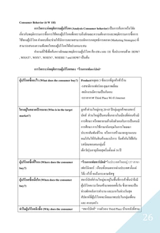 Consumer Behavior (6 W 1H)
             การวิเคราะห์ พฤติกรรมผู้บริ โภค (Analysis Consumer behavior) เป็ นการค้นหาหรื อวิจย
                                                                                               ั
เกี่ยวกับพฤติกรรมการซื้ อการใช้ของผูบริ โภคเพื่อทราบถึงลักษณะความต้องการและพฤติกรรมการซื้ อการ
                                      ้
ใช้ของผูบริ โภค คาตอบที่จะช่วยให้นกการตลาดสามารถจักการกลยุทธ์การตลาด (Marketing Strategies) ที่
         ้                          ั
สามารถสนองความพึงพอใจของผูบริ โภคได้อย่างเหมาะสม
                                  ้
             คาถามที่ใช้เพื่อค้นหาวลักษณะพฤติกรรมผูบริ โภค คือ 6Ws และ 1H ซึ่งประกอบด้วย HOW?
                                                      ้
, WHAT? , WHY? , WHEN? , WHERE ? and HOW? เป็ นต้น

            การวิเคราะห์ พฤติกรรมผู้บริ โภคของ “ร้ านกาแฟสตาร์ บัคส์ ”

ผู้บริโภคซื้ออะไร (What does the consumer buy?) Productเหตุผล 3 ข้อแรกที่ลูกค้าเข้าร้าน
                                                -รสชาติกาแฟอร่ อย คุณภาพเยียม
                                                                            ่
                                                -พนักงานมีความเป็ นกันเอง
                                                -บรรยากาศ Third Place Wi-Fi Internet

ใครอยู่ในตลาดเปาหมาย (Who is in the target
               ้                                    ลูกค้าส่ วนใหญ่อายุ 20-45 ปี กลุ่มลูกค้าของสตาร์
market?)                                            บัคส์ ส่ วนใหญ่เป็ นคนชั้นกลางในเมืองที่ค่อนข้างมี
                                                    การศึกษา หรื อพยายามอ้างอิงตัวเองกับการเป็ นคนมี
                                                    การศึกษา การใช้ภาษาอังกฤษในการโฆษณา
                                                    ประชาสัมพันธ์ร้าน หรื อการสร้างมาตรฐานแบบ
                                                           ั       ั
                                                    อเมริ กนให้กบสิ นค้าและบริ การ จึงเข้ากันได้ดีกบ ั
                                                    รสนิยมของคนกลุ่มนี้
                                                    เด็กวัยรุ่ นอายุนอยสุ ดเริ่ มตั้งแต่ 16 ปี
                                                                     ้

ผู้บริโภคซื้อทีไหน (Where does the consumer
               ่                                    “ร้ านกาแฟสตาร์ บัคส์ ”ในประเทศไทยอยู่ 137 สาขา
buy?)                                               เฟอร์ นิเจอร์ : เกือบทั้งหมดจากต่างประเทศ ตั้งแต่
                                                    โต๊ะ เก้าอี้ จนถึงกระดาษทิสชู
ผู้บริโภคซื้อเมื่อใด (When does the consumer        สตาร์ บคส์ส่วนใหญ่จะอยูในพื้นที่การค้าชั้นนาจึงมี
                                                             ั                 ่
buy?)                                               ผูบริ โภคแวะเวียนเข้ามาตลอดทั้งวัน ซึ่งอาจจะเป็ น
                                                      ้
                                                    ช่วงพักหลังการทางาน และมากในช่วงวันสุ ด
                                                    สัปดาห์ที่ผบริ โภคจะนิยมมาพบปะในกลุ่มเพื่อน
                                                                  ู้
                                                    และ ครอบครัว
ทาไมผู้บริโภคจึงซื้อ (Why does the consumer          “สตาร์บคส์ ” วางตัวเอง Third Place บ้านหลังที่สาม
                                                               ั

                                                                                                         26
 