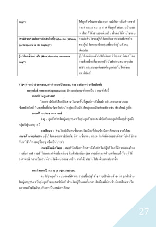 buy?)                                                                               ั
                                               ให้ลูกค้าเข้ามาหาประสบการณ์กบการดื่มดารสชาติ
                                               กาแฟ และเสพบรรยากาศ ซึ่ งลูกค้าสามารถนังนาน    ่
                                               เท่าไหร่ ก็ได้ สามารถเติมครี ม น้ าตาลได้ตามใจชอบ
ใครมีส่วนร่ วมในการตัดสิ นใจซื้อWho else (Whom การตัดสิ นใจของผูบริ โภคเกิดจากความพึงพอใจ
                                                                    ้
participates in the buying?)                   ของผูบริ โภคเองหรื อกลุ่มเพื่อนที่อยูในสังคม
                                                        ้                              ่
                                               เดียวกัน
ผู้บริโภคซื้ออย่ างไร (How does the consumer   ผูบริ โภคนิยมเข้าไปใช้บริ การที่ร้านสตาร์บคส์ โดย
                                                 ้                                          ั
buy?)                                          การสังเครื่ องดื่ม เบเกอร์ รี่ นังพักผ่อนสบายๆ เล่น
                                                      ่                         ่
                                               WiFi และสมารถศึกษาข้อมูลผ่านเว็บไซต์ของ
                                               สตาร์บคส์  ั

STP (การแบ่ งส่ วนตลาด, การกาหนดเปาหมาย, การวางตาแหน่ งผลิตภัณฑ์ )
                                           ้
        การแบ่ งส่ วนตลาด (Segmentation) มีการแบ่งเกณฑ์ออกเป็ น 3 เกณฑ์ ดังนี้
              เกณฑ์ ด้านภูมิศาสตร์
                        โดยสตาร์ บคส์เลือกเปิ ดสาขาในเขตพื้นที่ศูนย์การค้าชั้นนา อย่างสยามพารากอน
                                   ั
เซ็ลทรัลเวิลด์ ในเขตพื้นที่ต่างจังหวัดส่ วนใหญ่จะเป็ นเมืองใหญ่และเมืองท่องเทียวเช่น เชียงใหม่ ภูเก็ต
              เกณฑ์ ด้านประชากรศาสตร์
                        อายุ : ลูกค้าส่ วนใหญ่อายุ 20-45 ปี กลุ่มลูกค้าของสตาร์ บคส์ และลูกค้าที่อายุต่าสุ ดคือ
                                                                                 ั
กลุ่มวัยรุ่ นอายุ 16 ปี
                        การศึกษา : ส่ วนใหญ่เป็ นคนชั้นกลางในเมืองที่ค่อนข้างมีการศึกษาสู ง รายได้สูง
เกณฑ์ ด้านพฤติกรรม : ผูบริ โภคของสตาร์บคส์จะมีความชื่นชอบ และจงรักภัคดีต่อแบรนด์สตาร์บคส์ มีการ
                             ้                 ั                                                        ั
กับมาใช้บริ การอยูเ่ รื่ อยๆ หรื อเป็ นประจา
                        เกณฑ์ ด้านจิตวิทยา : สตาร์บคส์มีการสื่ อสารถึงไลฟ์ สไตล์ผบริ โภคที่มีความหลงใหล
                                                     ั                               ู้
การดื่มกาแฟ การเข้าร้านกาแฟเพื่อนังเพลินๆ ดื่มด่ากับกลิ่นกรุ่ นจากเมล็ดกาแฟคัวบดที่ผสมน้ าร้อนที่ได้
                                         ่                                            ่
องศาพอดี กลายเป็ นเสน่ห์ยวนใจดึงคนออกจากบ้าน จากโต๊ะทางานไปนังดื่มกาแฟมากขึ้น
                                                                            ่

           การกาหนดเปาหมาย (Target Market)
                          ้
                    คนใส่ สูทผูกไท หนุ่มออฟฟิ ศ และสาวเปรี้ ยวดูไฮโซ กระเป๋ าค่อนข้างหนัก ลูกค้าส่ วน
ใหญ่อายุ 20-45 ปี กลุ่มลูกค้าของสตาร์ บคส์ ส่ วนใหญ่เป็ นคนชั้นกลางในเมืองที่ค่อนข้างมีการศึกษา หรื อ
                                       ั
พยายามอ้างอิงตัวเองกับการเป็ นคนมีการศึกษา




                                                                                                                  27
 