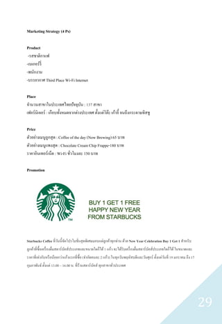 Marketing Strategy (4 Ps)

Product
 -รสชาติกาแฟ
-เบเกอร์ รี่
-พนักงาน
-บรรยากาศ Third Place Wi-Fi Internet

Place
จานวนสาขาในประเทศไทยปัจจุบน : 137 สาขา
                                   ั
เฟอร์ นิเจอร์ : เกือบทั้งหมดจากต่างประเทศ ตั้งแต่โต๊ะ เก้าอี้ จนถึงกระดาษทิสชู

Price
ตัวอย่างเมนูถูกสุ ด : Coffee of the day (Now Brewing) 65 บาท
ตัวอย่างเมนูแพงสุ ด : Chocolate Cream Chip Frappe-180 บาท
ราคาอินเทอร์เน็ต : Wi-Fi ชัวโมงละ 150 บาท
                             ่

Promotion




Starbucks Coffee ที่วนนี้จดโปรโมชันสุดพิเศษมอบแด่ลูกค้าทุกท่าน ด้วย New Year Celebration Buy 1 Get 1 สาหรับ
                     ั ั          ่
ลูกค้าที่ซ้ือเครื่ องดื่มสตาร์บคส์ประเภทและขนาดใดก็ได้ 1 แก้ว จะได้รับเครื่ องดื่มสตาร์บคส์ประเภทใดก็ได้ ในขนาดและ
                               ั                                                        ั
ราคาที่เท่ากับหรื อน้อยกว่าแก้วแรกที่ซ้ือ (จากัดคนละ 2 แก้ว) ในทุกวันพฤหัสบดีและวันศุกร์ ตั้งแต่วนที่ 19 มกราคม ถึง 17
                                                                                                 ั
กุมภาพันธ์ ตั้งแต่ 13.00 – 16.00 น. ที่ร้านสตาร์บคส์ ทุกสาขาทัวประเทศ
                                                 ั            ่




                                                                                                                         29
 