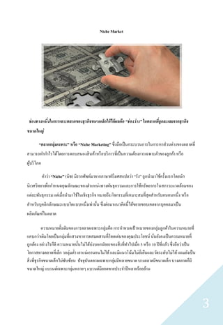 Niche Market




 ช่ องทางหนึ่งในการเจาะตลาดของธุรกิจขนาดเล็กให้ ได้ ผลคือ “ช่ องว่ าง” ในตลาดทีถูกละเลยจากธุรกิจ
                                                                               ่
ขนาดใหญ่

       “ตลาดกลุ่ มเฉพาะ” หรือ “Niche Marketing” ซึ่ งถือเป็ นกระบวนการในการหาส่ วนต่างของตลาดที่
สามารถทากาไรได้โดยการตอบสนองสิ นค้าหรื อบริ การที่เป็ นความต้องการเฉพาะตัวของลูกค้า หรื อ
ผูบริ โภค
  ้

            คาว่า “Niche” (นิช) มีรากศัพท์มาจากภาษาฝรั่งเศสแปลว่า “รัง” ถูกนามาใช้ครั้งแรกโดยนัก
นิเวศวิทยาเพื่อกาหนดคุณลักษณะของตาแหน่งทางพันธุ กรรมและการใช้ทรัพยากรในสภาวะแวดล้อมของ
แต่ละพันธุ กรรม แต่เมื่อนามาใช้ในเชิงธุ รกิจ หมายถึง กิจกรรมที่เหมาะสมที่สุดสาหรับคนคนหนึ่ง หรื อ
สาหรับบุคลิกลักษณะแบบใดแบบหนึ่งเท่านั้น ซึ่ งต่อมาแนวคิดนี้ได้ขยายขอบเขตจากบุคคลมาเป็ น
ผลิตภัณฑ์ในตลาด

            ความหมายดั้งเดิมของการตลาดเฉพาะกลุ่มคือ การกาหนดเป้ าหมายของกลุ่มลูกค้าในความหมายที่
แคบกว่าเดิมโดยเป็ นกลุ่มที่แสวงหาการผสมผสานที่โดดเด่นของคุณประโยชน์ นันยังคงเป็ นความหมายที่
                                                                               ่
ถูกต้อง อย่างไรก็ดี ความหมายนั้นไม่ได้บ่งบอกนัยยะของสิ่ งที่ทาไปเมื่อ 5 หรื อ 10 ปี ที่แล้ว ซึ่ งถือว่าเป็ น
โอกาสทางตลาดที่เล็ก วอลุ่มต่า เอาแน่เอานอนไม่ได้ และมีแนวโน้มไม่ยงยืนและวัดระดับไม่ได้ แถมยังเป็ น
                                                                      ั่
สิ่ งที่ธุรกิจขนาดเล็กไม่ซบซ้อน ปั จจุบนตลาดเฉพาะกลุ่มมีหลายขนาด บางตลาดมีขนาดเล็ก บางตลาดก็มี
                          ั            ั
ขนาดใหญ่ แบรนด์เฉพาะกลุ่มหลายๆ แบรนด์มียอดขายประจาปี หลายร้อยล้าน




                                                                                                               3
 