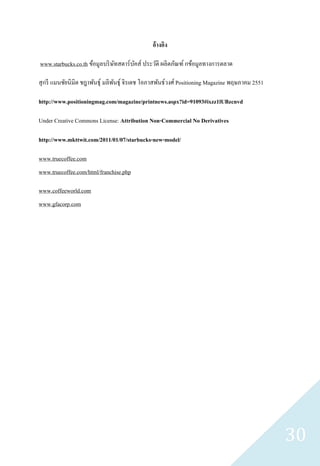 อ้างอิง

www.starbucks.co.th ข้อมูลบริ ษทสตาร์ บคส์ ประวัติ ผลิตภัณฑ์ กข้อมูลทางการตลาด
                               ั       ั

สุ กรี แมนชัยนิมิต ชฎาพันธุ์ มลิพนธุ์ จิรเดช โอภาสพันธ์วงศ์ Positioning Magazine พฤษภาคม 2551
                                 ั

http://www.positioningmag.com/magazine/printnews.aspx?id=91093#ixzz1lUBzcnvd

Under Creative Commons License: Attribution Non-Commercial No Derivatives

http://www.mkttwit.com/2011/01/07/starbucks-new-model/

www.truecoffee.com
www.truecoffee.com/html/franchise.php

www.coffeeworld.com
www.gfacorp.com




                                                                                                30
 