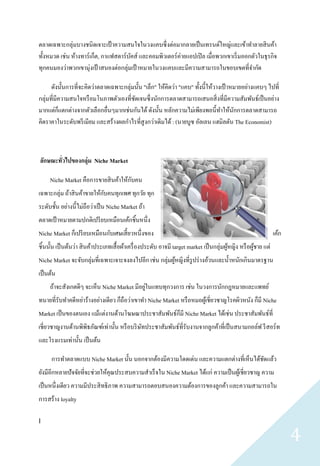 ตลาดเฉพาะกลุ่มบางชนิดเจาะเป้ าความสนใจในวงแคบซึ่ งต่อมากลายเป็ นเทรนด์ใหญ่และเข้าทาลายสิ นค้า
ทั้งหมวด เช่น ห้างทาร์ เก็ต, กาแฟสตาร์ บคส์ และคอมพิวเตอร์ ค่ายแอปเปิ ล เมื่อพวกเขาเริ่ มออกตัวในธุ รกิจ
                                        ั
ทุกคนมองว่าพวกเขามุ่งเป้ าสนองต่อกลุ่มเป้ าหมายในวงแคบและมีความสามารถในขอบเขตที่จากัด

      ดังนั้นการที่จะคิดว่าตลาดเฉพาะกลุ่มนั้น "เล็ก" ให้คิดว่า "แคบ" ทั้งนี้ให้วางเป้ าหมายอย่างแคบๆ ไปที่
กลุ่มที่มีความสนใจหรื อมโนภาพตัวเองที่ชดเจนซึ่ งนักการตลาดสามารถเสนอสิ่ งที่มีความสัมพันธ์เป็ นอย่าง
                                         ั
มากแต่ก็แตกต่างจากตัวเลือกอื่นๆมากเช่นกันได้ ดังนั้น หลักความไม่เพียงพอนี้ทาให้นกการตลาดสามารถ
                                                                                        ั
คิดราคาในระดับพรี เมียม และสร้างผลกาไรที่สูงกว่าเดิมได้ : (นายบูซ อัลเลน แฮมิลตัน The Economist)



ลักษณะทัวไปของกลุ่ม Niche Market
        ่

                                      ั
     Niche Market คือการขายสิ นค้าให้กบคน
เฉพาะกลุ่ม ถ้าสิ นค้าขายให้กบคนทุกเพศ ทุกวัย ทุก
                            ั
ระดับชั้น อย่างนี้ไม่ถือว่าเป็ น Niche Market ถ้า
ตลาดเป้ าหมายตามปกติเปรี ยบเหมือนเค้กชิ้นหนึ่ง
Niche Market ก็เปรี ยบเหมือนกับเศษเสี้ ยวหนึ่งของ                                                               เค้ก
ชิ้นนั้น เป็ นต้นว่า สิ นค้าประเภทเสื้ อผ้าเครื่ องประดับ อาจมี target market เป็ นกลุ่มผูหญิง หรื อผูชาย แต่
                                                                                          ้           ้
Niche Market จะจับกลุ่มที่เฉพาะเจาะจงลงไปอีก เช่น กลุ่มผูหญิงที่รูปร่ างอ้วนและน้ าหนักเกินมาตรฐาน
                                                         ้
เป็ นต้น
                                             ่
     ถ้าจะสังเกตดีๆ จะเห็น Niche Market มีอยูในแทบทุกวงการ เช่น ในวงการนักกฎหมายและแพทย์
ทนายที่รับทาคดีหย่าร้างอย่างเดียว ก็ถือว่าเขาทา Niche Market หรื อหมอผูเ้ ชี่ยวชาญโรคผิวหนัง ก็มี Niche
Market เป็ นของตนเอง แม้แต่งานด้านโฆษณาประชาสัมพันธ์ก็มี Niche Market ได้เช่น ประชาสัมพันธ์ที่
เชี่ยวชาญงานด้านพิพิธภัณฑ์เท่านั้น หรื อบริ ษทประชาสัมพันธ์ที่รับงานจากลูกค้าที่เป็ นสนามกอล์ฟ รี สอร์ท
                                             ั
และโรงแรมเท่านั้น เป็ นต้น

      การทาตลาดแบบ Niche Market นั้น นอกจากต้องมีความโดดเด่น และความแตกต่างที่เห็นได้ชดแล้ว
                                                                                      ั
ยังมีอีกหลายปั จจัยที่จะช่วยให้คุณประสบความสาเร็ จใน Niche Market ได้แก่ ความเป็ นผูเ้ ชี่ยวชาญ ความ
เป็ นหนึ่งเดียว ความมีประสิ ทธิภาพ ความสามารถตอบสนองความต้องการของลูกค้า และความสามารถใน
การสร้าง loyalty

]

                                                                                                                       4
 