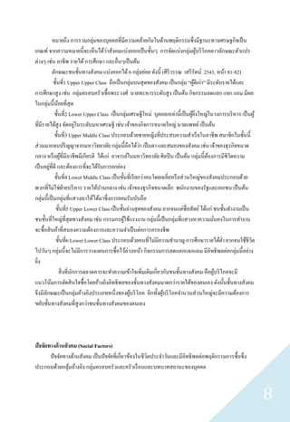 หมายถึง การรวมกลุ่มของบุคคลที่มีความคล้ายกันในด้านพฤติกรรมซึ่ งมีฐานะทางเศรษฐกิจเป็ น
เกณฑ์ จากความหมายนี้จะเห็นได้วาสังคมแบ่งออกเป็ นชั้นๆ การจัดแบ่งกลุ่มผูบริ โภคตาวลักษณะตัวแปร
                                       ่                                                ้
ต่างๆ เช่น อาชีพ รายได้ การศึกษา และอื่นๆเป็ นต้น
           ลักษณะชนชั้นทางสังคม แบ่งออกได้ 6 กลุ่มย่อย ดังนี้ (ศิริวรรณ เสรี รัตน์. 2543, หน้า 81-82)
            ชั้นที่1 Upper Upper Class ถือเป็ นกลุ่มบนสุ ดของสังคม เป็ นกลุ่ม “ผูดีเก่า” มีระดับรายได้และ
                                                                                     ้
การศึกษาสู ง เช่น กลุ่มครอบครัวเชื้ อพระวงศ์ นายทะหารระดับสู ง เป็ นต้น กิจกรรมลดแลก แจก แถม มีผล
ในกลุ่มนี้นอยที่สุด
               ้
            ชั้นที่2 Lower Upper Class เป็ นกลุ่มเศรษฐีใหม่ บุคคลเหล่านี้เป็ นผูยงใหญ่ในวงการบริ หาร เป็ นผู ้
                                                                                   ้ ิ่
                            ่
ที่มีรายได้สูง จัดอยูในระดับมหาเศรษฐี เช่น เจ้าของกิจการขนาดใหญ่ นายแพทย์ เป็ นต้น
            ชั้นที่3 Upper Middle Class ประกอบด้วยชายหญิงที่ประสบความสาเร็ จในอาชีพ สมาชิกในชั้นนี้
ส่ วนมากจบปริ ญญาจากมหาวิทยาลัย กลุ่มนี้ถือได้วา เป็ นตา และสมองของสังคม เช่น เจ้าของธุ รกิจขนาด
                                                          ่
กลาง หรื อผูที่มีอาชีพมีเกียรติ ได้แก่ อาจารย์ในมหาวิทยาลัย ศิลปิ น เป็ นต้น กลุ่มนี้ตองการมีชีวตความ
                  ้                                                                       ้        ิ
         ่
เป็ นอยูที่ดี และต้องการที่จะได้รับการยกย่อง
            ชั้นที่4 Lower Middle Class เป็ นขั้นที่เรี ยกว่าคนโดยเฉลี่ยหรื อส่ วนใหญ่ของสังคมประกอบด้วย
พวกที่ไม่ใช่ฝ่ายบริ หาร รายได้ปานกลาง เช่น เจ้าของธุ รกิจขนาดเล็ก พนักงานของรัฐและเอกชน เป็ นต้น
กลุ่มนี้เป็ นกลุ่มที่แสวงหาให้ได้มาซึ่ งการยอมรับนับถือ
             ชั้นที่5 Upper Lower Class เป็ นชั้นล่างสุ ดของสังคม ยากจนแต่ซื่อสัตย์ ได้แก่ ชนชั้นทางานเป็ น
ชนชั้นที่ใหญ่ท่ีสุดทางสังคม เช่น กรรมกรผูใช้แรงงาน กลุ่มนี้เป็ นกลุ่มที่แสวงหาความมันคงในการทางาน
                                                ้                                           ่
จะซื้ อสิ นค้าที่สนองความต้องการและความจาเป็ นต่อการครองชีพ
             ชั้นที่6 Lower Lower Class ประกอบด้วยคนที่ไม่มีความชานาญ การศึกษารายได้ต่า ยากจนใช้ชีวต        ิ
ไปวันๆ กลุ่มนี้จะไม่มีการวางแผนการซื้ อไว้ล่วงหน้า กิจกรรมการลดแลกแจกแถม มีอิทธิ พลต่อกลุ่มนี้อย่าง
ยิง
  ่
                 สิ่ งที่นกการตลาดควรจะทาความเข้าใจเพิ่มเติมเกี่ยวกับชนชั้นทางสังคม คือผูบริ โภคจะมี
                          ั                                                                   ้
แนวโน้มการตัดสิ นใจซื้ อโดยอ้างอิงอิทธิ พลของชั้นทางสังคมมาดกว่ารายได้ของตนเอง ดังนั้นชั้นทางสังคม
จึงมีลกษณะเป็ นกลุ่มอ้างอิงประเภทหนึ่งของผูบริ โภค อีกทั้งผูบริ โภคจานวนส่ วนใหญ่จะมีความต้องการ
       ั                                           ้               ้
ขยับชั้นทางสังคมที่สูงกว่าชนชั้นทางสังคมของตนเอง




ปัจจัยทางด้ านสั งคม (Social Factors)
       ปั จจัยทางด้านสังคม เป็ นปั จจัยที่เกี่ยวข้องในชีวตประจาวันและมีอิทธิ พลต่อพฤติกรรมการซื้ อซึ่ ง
                                                         ิ
ประกอบด้วยกลุมอ้างอิง กลุ่มครอบครัวและครัวเรื อนและบทบาทสถานะของบุคคล
                 ้


                                                                                                                 8
 