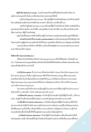 กลุ่มอ้ างอิง (Reference Group) หมายถึง บุคคลหรื อกลุ่มที่มีอิทธิ พลต่อเจตคติ ค่านิยม และ
พฤติกรรมของบุคคลอื่น ซึ่ งสามารถที่จะจัดแบ่งประเภทของกลุ่มได้ดงนี้         ั
               กลุ่มอ้างอิงปฐมภูมิ (Primary Group) เป็ นกลุ่มที่ผบริ โภคสังกัดอยูในฐานะสมาชิกของกลุ่มที่
                                                                   ู้               ่
มีความสัมพันธ์และรู ้จกกันอย่างใกล้ชิด เช่น ครอบครัว เพื่อนบ้าน และเพื่อนที่ทางาน
                             ั
                กลุ่มอ้างอิงทุติยภูมิ (Secondary Group) เป็ นกลุ่มที่ผบริ โภคสังกัดแต่จะไม่มีความสัมพันธ์ส่วน
                                                                      ู้
บุคคลกับสมาชิกในกลุ่มนั้นๆ อย่างใกล้ชิด เช่นกลุ่มเพื่อนร่ วมสถาบัน เพื่อนร่ วมอาชี พ สมาชิกชมรมหรื อ
เพื่อนร่ วมสโมสร ที่ผบริ โภคสังกัดอยู่
                          ู้
          กลุ่มอ้างอิงที่มีผลต่อการตัดสิ นใจซื้ อของผูบริ โภคโดยตรงและมีผลต่อเจตคติของลูกค้าได้อีกด้วย
                                                      ้
                ครอบครัวและครัวเรือน (Family and Households) หมายถึงกลุ่มกลุ่มบุคคลที่อาศัยอยูร่วมกัน ่
โดยอาจจะมีความผูพนกันทางสายเลือดหรื อไม่ก็ได้ เช่น กลุ่มนักศึกษาที่เช้าบ้านและอาศัยอยูร่วมกันเป็ นต้น
                        ้ ั                                                                     ่
           ครอบครัวเป็ นสถาบันที่ทาการซื้ อเพื่อการบริ โภคที่สาคัญที่สุด นักการตลาดจะพิจารณาครอบครัว
มากกว่าพิจารณาเป็ นรายบุคคล

ปัจจัยภายใน (Internal Influences )
         ปัจจัยภายในหรื อปั จจัยทางจิตวิทยา (Psychological Factors) เป็ นสิ่ งที่มีผลต่อการเกิดพฤติกรรม
ต่าง ๆ ในลักษณะของส่ วนบุคคลปั จจัยทางจิตวิทยาเป็ นปั จจัยที่ได้รับอิทธิ พลจากปั จจัยทางสังคมด้วย แต่ละ
กลุ่มจะมีอิทธิ พลซึ่ งกันและกัน ดังนี้

            การรับรู้ (Perception) คือ กระบวนการซึ่ งแต่ละคนคัดสรร (Select) จัดระเบียบ (Organize) และ
ตีความหมาย (Interpret) สิ่ งที่มากระตุน (Stimuli) เพื่อให้เกิดภาพในสมอง (Image) ที่มีความหมายและ
                                          ้
สอดคล้องกันเกี่ยวกับโลกที่บุคคลนั้นสามารถสัมผัสได้ (Sense) หรื อเป็ นส่ วนหนึ่งของการประมวลผล
ข้อมูล (Information Processing) ของสมองซึ่ งเริ่ มจาการสัมผัสและตามด้วยการหึ ความใส่ ใจ (Attention)
และการตีความหมาย (Interpretion)
            ในการทาความเข้าใจเกี่ยวกับการรับรู ้ของผูบริ โภค นักการตลาดได้พบว่าผูบริ โภค มีกระบานการ
                                                            ้                          ้
รับรู ้ แบ่งเป็ น 3 ระดับ ดังนี้ ( วิทวัส รุ่ งเรื องผล.2546,หน้า, 65-66 )
             การเลือกสนใจ (Selective Attention) กล่าวคือ ผูบริ โภคจะเลือกรับรู ้สิ่งที่ผบริ โภคนั้น ๆ ให้ความ
                                                                    ้                    ู้
สนใจ เช่นผูบริ โภคที่กาลังสนใจซื้ อบ้านจัดสรร เขาจะเลือกดูโฆษณาบ้านจัดสรรมากกว่าปกติ
                 ้
             การเลือกตีความ (Selective Distortion) การบิดเบือนข้อมูลตามที่ผบริ โภคแต่ละคนเชื้อหรื อมี
                                                                              ู้
ประสบการณ์ เช่น ถ้าผูบริ โภคมีประสบการณ์รับประทานอาหารเสริ มต่างๆและรู ้สึกว่าดีต่อสุ ขภาพ ต่อมา
                          ้
เมื่อได้พบบทความหรื อสิ่ งอื่นๆ ที่แสดงให้เห็นว่า อาหารเสริ มต่างๆ ไม่มีคุณค่าทางโภชนาการ ผูบริ โภค้
                                                   ่ ั
อาจจะเลือกที่จะเชื้อหรื อไม่เชื้อก็ได้ ขึ้นอยูกบประสบการณ์การรับรู ้ของผูบริ โภค
                                                                           ้
                การเลือกจา (Selective Retention) โดยปกติผบริ โภคจะมีพฤติกรรมที่จะเลือกจดจาในสิ่ งที่
                                                                 ู้
สนับสนุนต่อความเชื่ อ หรื อเจตคติที่รับรู ้มาในอดีต ดังนั้นพฤติกรรมดังกล่าวจึงเป็ นที่มาของตรายีหอของ่ ้

                                                                                                                9
 