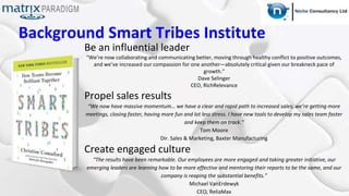 Background Smart Tribes Institute
Be an influential leader
“We’re now collaborating and communicating better, moving through healthy conflict to positive outcomes,
and we’ve increased our compassion for one another—absolutely critical given our breakneck pace of
growth.”
Dave Selinger
CEO, RichRelevance
Propel sales results
“We now have massive momentum… we have a clear and rapid path to increased sales, we’re getting more
meetings, closing faster, having more fun and lot less stress. I have new tools to develop my sales team faster
and keep them on track.”
Tom Moore
Dir. Sales & Marketing, Baxter Manufacturing
Create engaged culture
“The results have been remarkable. Our employees are more engaged and taking greater initiative, our
emerging leaders are learning how to be more effective and mentoring their reports to be the same, and our
company is reaping the substantial benefits.”
Michael VanErdewyk
CEO, ReliaMax
 